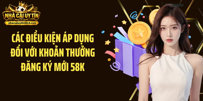 Các điều kiện áp dụng đối với khoản thưởng đăng ký mới 58K